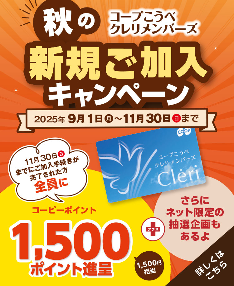 コープこうべ クレリメンバーズ/秋の新規ご加入キャンペーン/2025年9月1日(月)~11月30日(日)まで/11月30日(日)までにご加入手続きが完了された方全員にコープこうべの店舗や宅配で使えるコーピーポイント1,500ポイント進呈(1,500円相当)/さらにご希望の方に『エンディングノート』および『ご葬儀のながれ』プレゼント!/【さらにネット加入限定】専用サイトからクレリメンバーズにご加入いただくと抽選で10名様に和牛ロースうすぎり340gが当たる!/詳しくはこちら