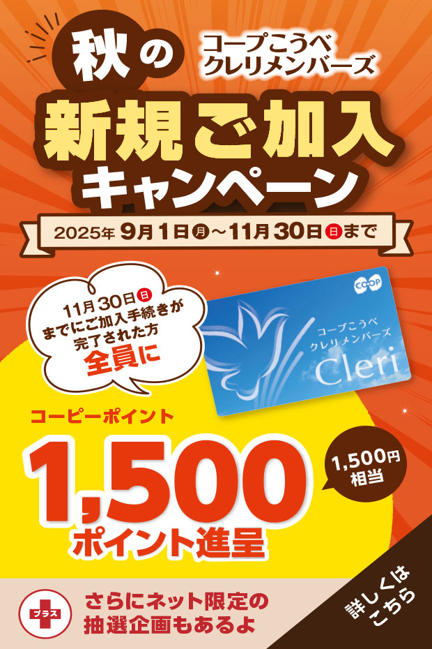 コープこうべ クレリメンバーズ/秋の新規ご加入キャンペーン/2025年9月1日(月)~11月30日(日)まで/11月30日(日)までにご加入手続きが完了された方全員にコープこうべの店舗や宅配で使えるコーピーポイント1,500ポイント進呈(1,500円相当)/さらにご希望の方に『エンディングノート』および『ご葬儀のながれ』プレゼント!/【さらにネット加入限定】専用サイトからクレリメンバーズにご加入いただくと抽選で10名様に和牛ロースうすぎり340gが当たる!/詳しくはこちら